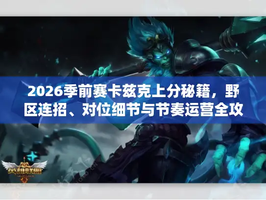 2026季前赛卡兹克上分秘籍，野区连招、对位细节与节奏运营全攻略