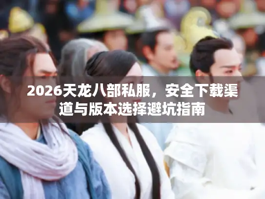 2026天龙八部私服，安全下载渠道与版本选择避坑指南