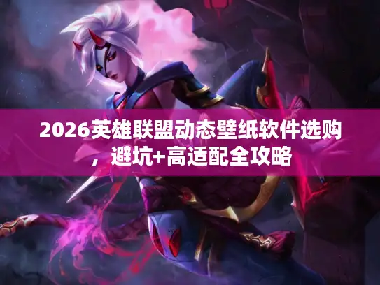 2026英雄联盟动态壁纸软件选购，避坑+高适配全攻略