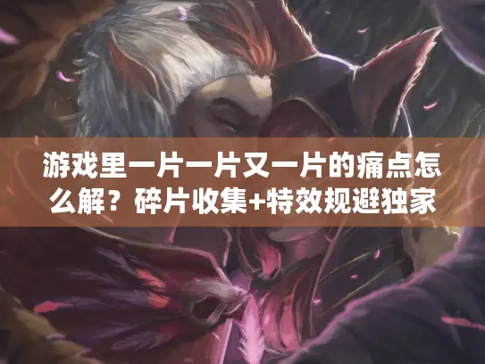 游戏里一片一片又一片的痛点怎么解？碎片收集+特效规避独家实战指南