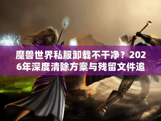 魔兽世界私服卸载不干净？2026年深度清除方案与残留文件追踪指南
