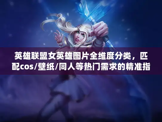 英雄联盟女英雄图片全维度分类，匹配cos/壁纸/同人等热门需求的精准指南