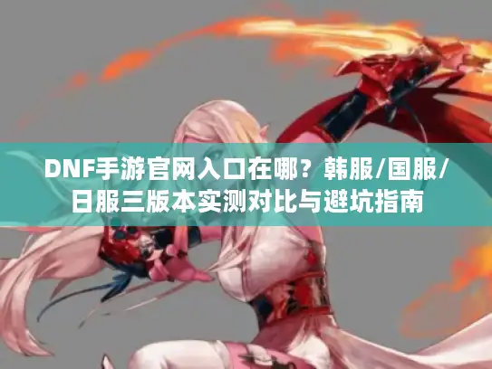 DNF手游官网入口在哪？韩服/国服/日服三版本实测对比与避坑指南