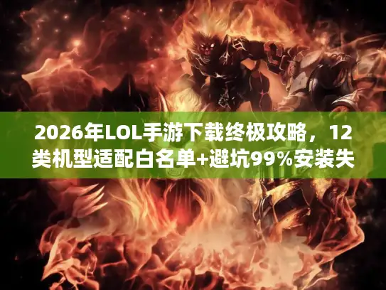 2026年LOL手游下载终极攻略，12类机型适配白名单+避坑99%安装失败