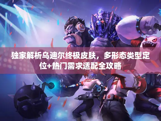 独家解析乌迪尔终极皮肤，多形态类型定位+热门需求适配全攻略