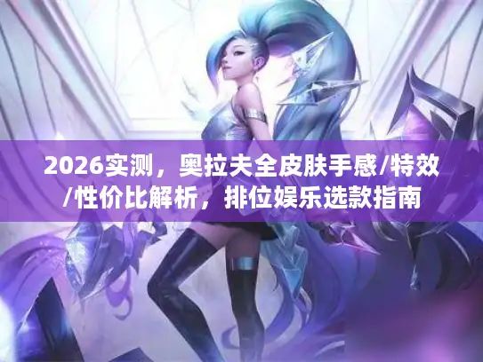 2026实测，奥拉夫全皮肤手感/特效/性价比解析，排位娱乐选款指南