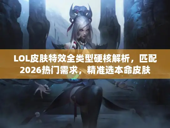 LOL皮肤特效全类型硬核解析，匹配2026热门需求，精准选本命皮肤