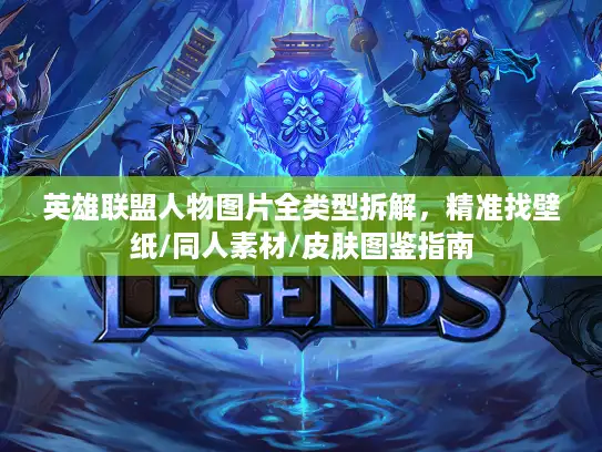 英雄联盟人物图片全类型拆解，精准找壁纸/同人素材/皮肤图鉴指南