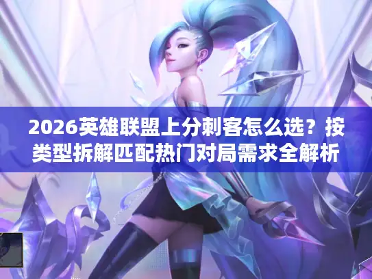 2026英雄联盟上分刺客怎么选？按类型拆解匹配热门对局需求全解析