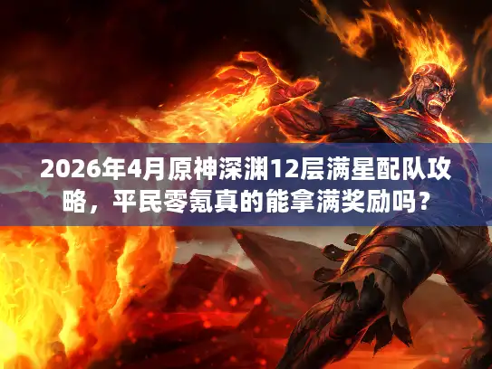 2026年4月原神深渊12层满星配队攻略，平民零氪真的能拿满奖励吗？