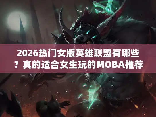2026热门女版英雄联盟有哪些？真的适合女生玩的MOBA推荐实测