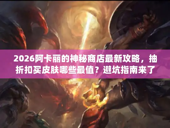 2026阿卡丽的神秘商店最新攻略，抽折扣买皮肤哪些最值？避坑指南来了